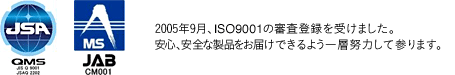 2005年9月、ISO9001の審査登録を受けました。安心、安全な製品をお届けできるよう一層努力して参ります。